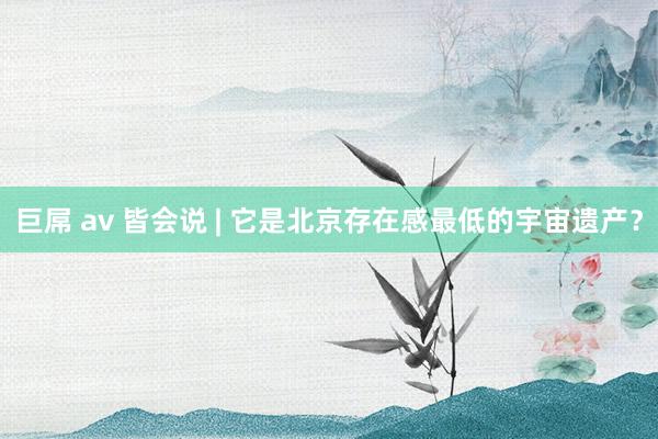 巨屌 av 皆会说 | 它是北京存在感最低的宇宙遗产？