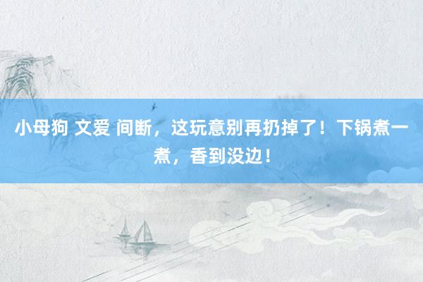 小母狗 文爱 间断，这玩意别再扔掉了！下锅煮一煮，香到没边！