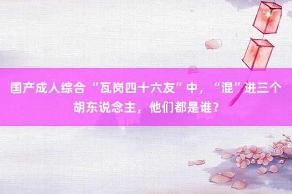 国产成人综合 “瓦岗四十六友”中，“混”进三个胡东说念主，他们都是谁？