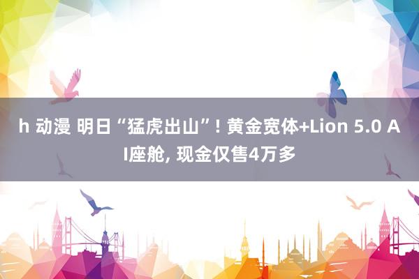 h 动漫 明日“猛虎出山”! 黄金宽体+Lion 5.0 AI座舱， 现金仅售4万多
