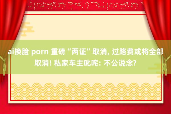 ai换脸 porn 重磅“两证”取消， 过路费或将全部取消! 私家车主叱咤: 不公说念?