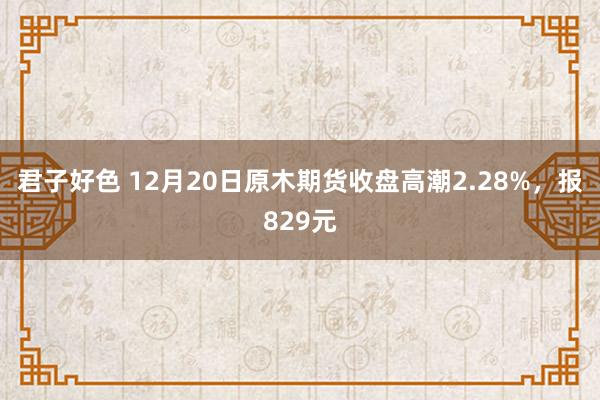 君子好色 12月20日原木期货收盘高潮2.28%，报829元
