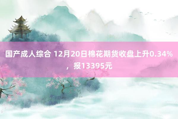 国产成人综合 12月20日棉花期货收盘上升0.34%，报13395元