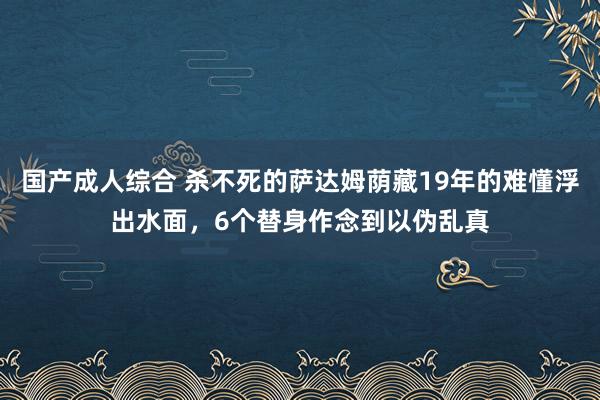 国产成人综合 杀不死的萨达姆荫藏19年的难懂浮出水面，6个替身作念到以伪乱真
