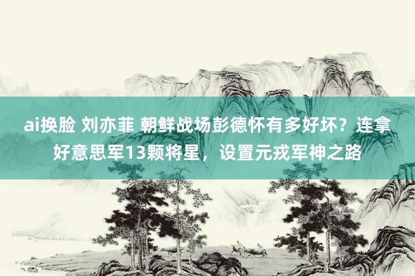ai换脸 刘亦菲 朝鲜战场彭德怀有多好坏？连拿好意思军13颗将星，设置元戎军神之路