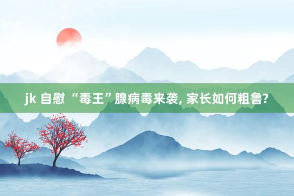 jk 自慰 “毒王”腺病毒来袭， 家长如何粗鲁?