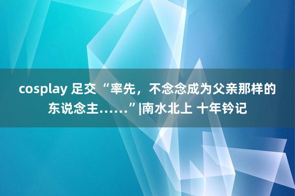cosplay 足交 “率先，不念念成为父亲那样的东说念主……”|南水北上 十年钤记