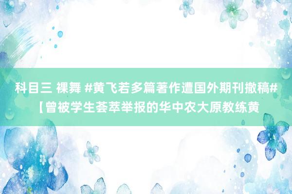 科目三 裸舞 #黄飞若多篇著作遭国外期刊撤稿#【曾被学生荟萃举报的华中农大原教练黄