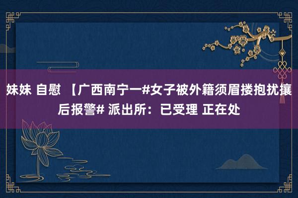 妹妹 自慰 【广西南宁一#女子被外籍须眉搂抱扰攘后报警# 派出所：已受理 正在处