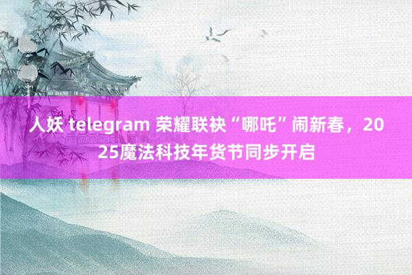 人妖 telegram 荣耀联袂“哪吒”闹新春，2025魔法科技年货节同步开启