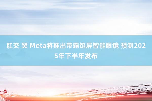 肛交 哭 Meta将推出带露馅屏智能眼镜 预测2025年下半年发布