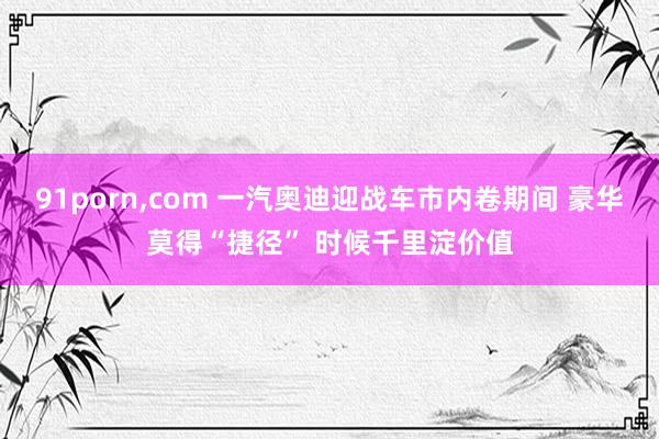 91porn，com 一汽奥迪迎战车市内卷期间 豪华莫得“捷径” 时候千里淀价值