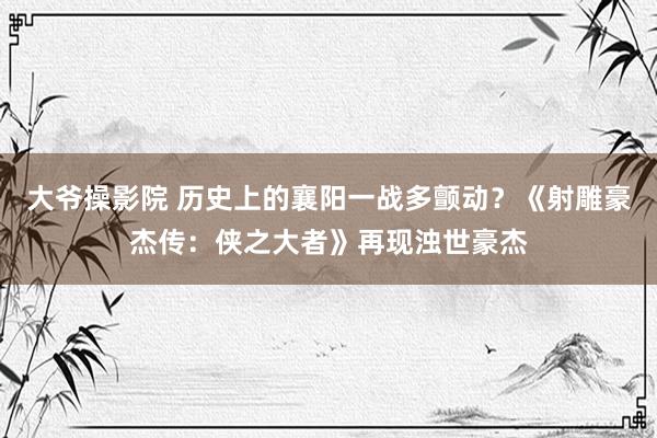 大爷操影院 历史上的襄阳一战多颤动？《射雕豪杰传：侠之大者》再现浊世豪杰