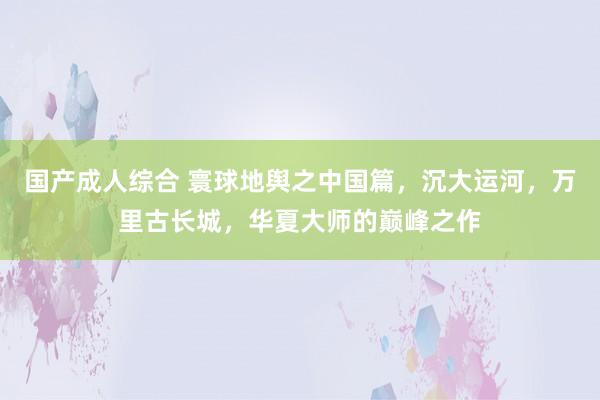 国产成人综合 寰球地舆之中国篇，沉大运河，万里古长城，华夏大师的巅峰之作