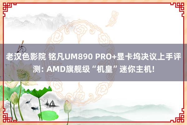 老汉色影院 铭凡UM890 PRO+显卡坞决议上手评测: AMD旗舰级“机皇”迷你主机!