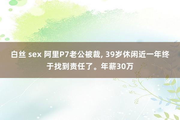 白丝 sex 阿里P7老公被裁， 39岁休闲近一年终于找到责任了。年薪30万