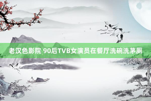 老汉色影院 90后TVB女演员在餐厅洗碗洗茅厕