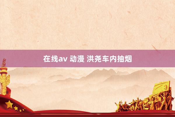在线av 动漫 洪尧车内抽烟