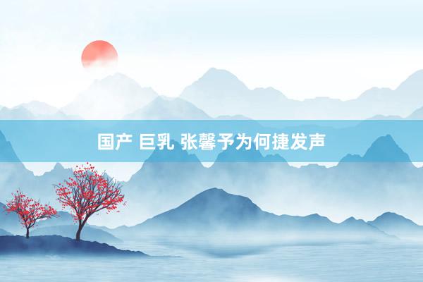 国产 巨乳 张馨予为何捷发声