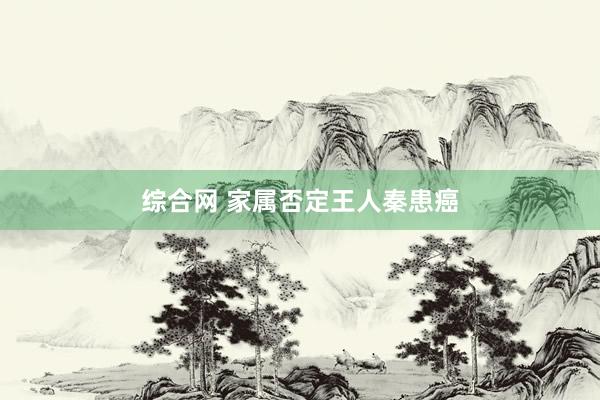 综合网 家属否定王人秦患癌