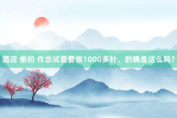 酒店 偷拍 作念试管要挨1000多针，的确是这么吗？