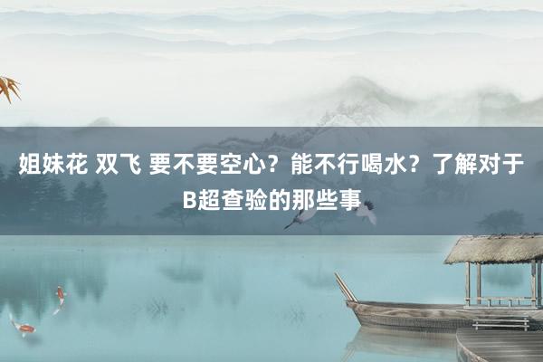 姐妹花 双飞 要不要空心？能不行喝水？了解对于B超查验的那些事