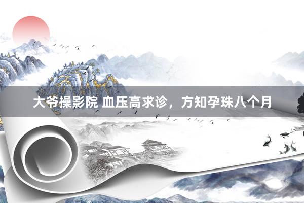 大爷操影院 血压高求诊，方知孕珠八个月