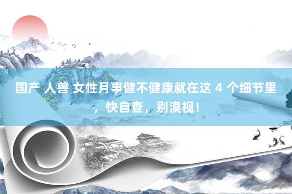 国产 人兽 女性月事健不健康就在这 4 个细节里，快自查，别漠视！