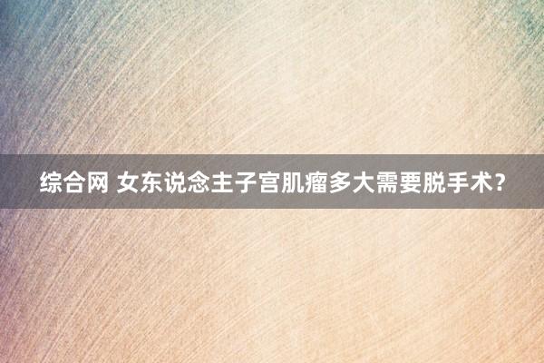 综合网 女东说念主子宫肌瘤多大需要脱手术？