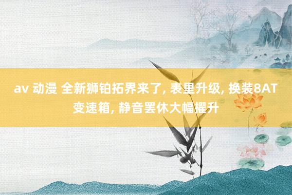 av 动漫 全新狮铂拓界来了， 表里升级， 换装8AT变速箱， 静音罢休大幅擢升