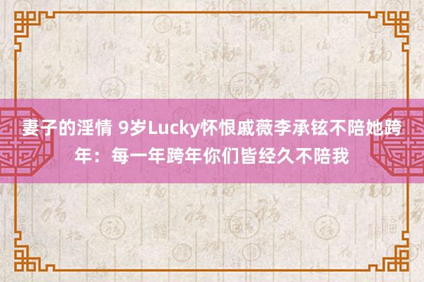 妻子的淫情 9岁Lucky怀恨戚薇李承铉不陪她跨年：每一年跨年你们皆经久不陪我