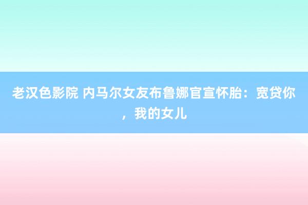老汉色影院 内马尔女友布鲁娜官宣怀胎：宽贷你，我的女儿