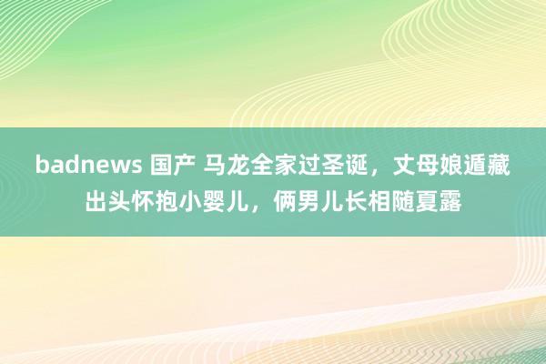 badnews 国产 马龙全家过圣诞，丈母娘遁藏出头怀抱小婴儿，俩男儿长相随夏露