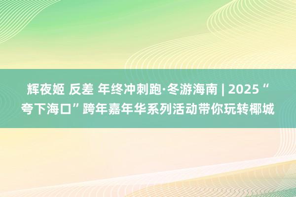 辉夜姬 反差 年终冲刺跑·冬游海南 | 2025“夸下海口”跨年嘉年华系列活动带你玩转椰城