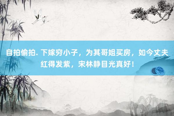 自拍偷拍. 下嫁穷小子，为其哥姐买房，如今丈夫红得发紫，宋林静目光真好！