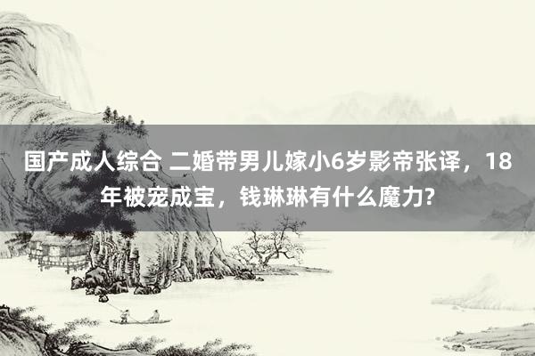 国产成人综合 二婚带男儿嫁小6岁影帝张译，18年被宠成宝，钱琳琳有什么魔力?