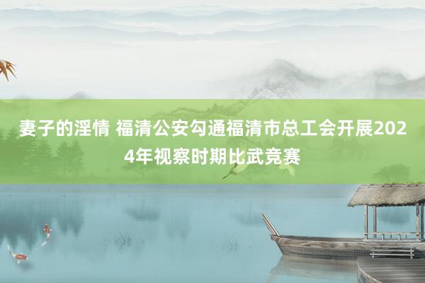 妻子的淫情 福清公安勾通福清市总工会开展2024年视察时期比武竞赛