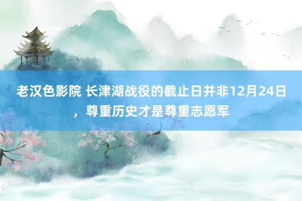 老汉色影院 长津湖战役的截止日并非12月24日，尊重历史才是尊重志愿军