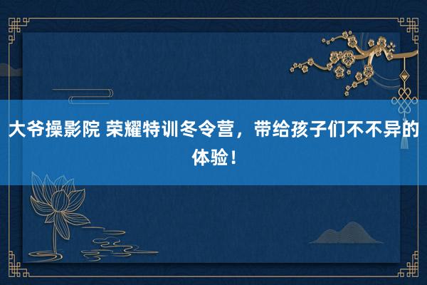 大爷操影院 荣耀特训冬令营，带给孩子们不不异的体验！