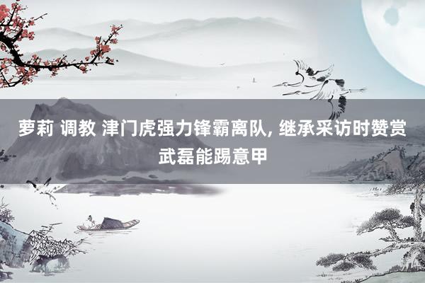 萝莉 调教 津门虎强力锋霸离队， 继承采访时赞赏武磊能踢意甲