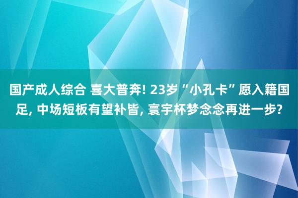 国产成人综合 喜大普奔! 23岁“小孔卡”愿入籍国足， 中场短板有望补皆， 寰宇杯梦念念再进一步?