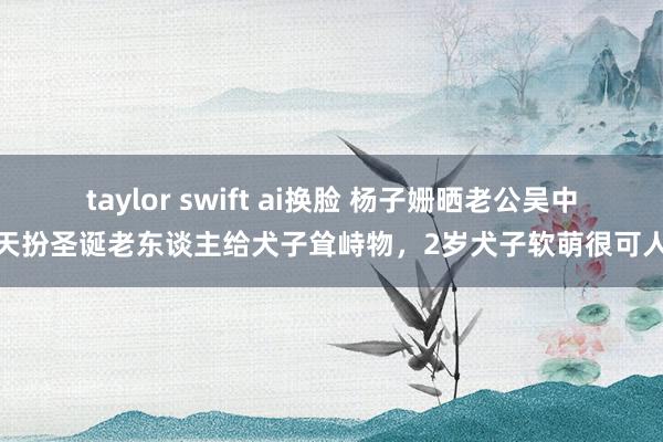 taylor swift ai换脸 杨子姗晒老公吴中天扮圣诞老东谈主给犬子耸峙物，2岁犬子软萌很可人