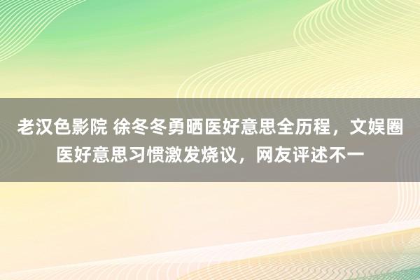老汉色影院 徐冬冬勇晒医好意思全历程，文娱圈医好意思习惯激发烧议，网友评述不一