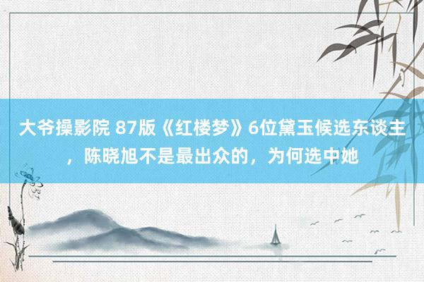 大爷操影院 87版《红楼梦》6位黛玉候选东谈主，陈晓旭不是最出众的，为何选中她