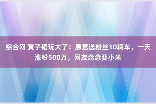 综合网 黄子韬玩大了！原意送粉丝10辆车，一天涨粉500万，网友念念要小米