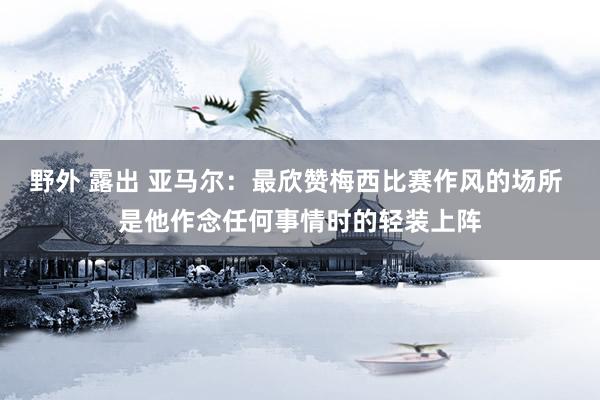 野外 露出 亚马尔：最欣赞梅西比赛作风的场所 是他作念任何事情时的轻装上阵