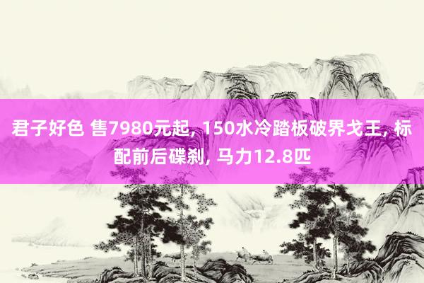 君子好色 售7980元起， 150水冷踏板破界戈王， 标配前后碟刹， 马力12.8匹