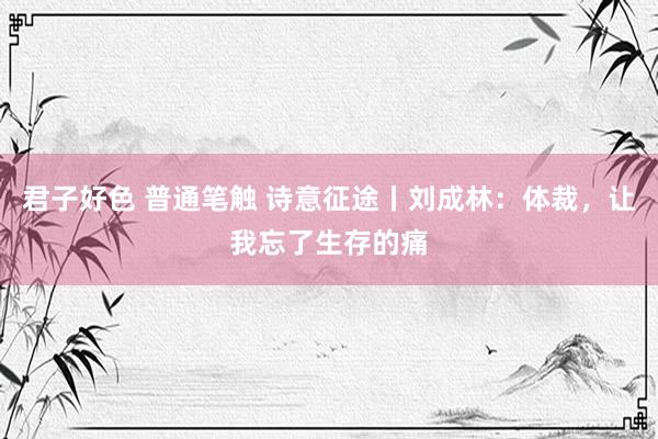 君子好色 普通笔触 诗意征途丨刘成林：体裁，让我忘了生存的痛