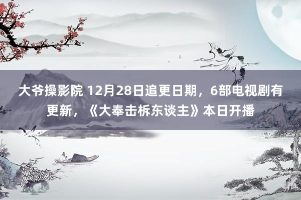 大爷操影院 12月28日追更日期，6部电视剧有更新，《大奉击柝东谈主》本日开播