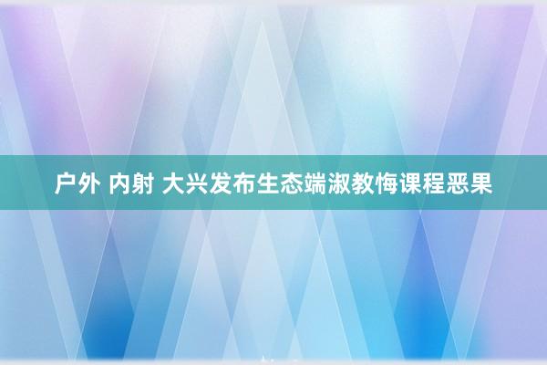 户外 内射 大兴发布生态端淑教悔课程恶果